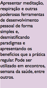 Apresentar meditação, respiração e outras poderosas ferramentas de desenvolvimento pessoal de forma simples e, desmistificando paradigmas e apresentando os benefícios que a prática regular. Pode ser utilizado em encontros, semana da saúde, entre outros.